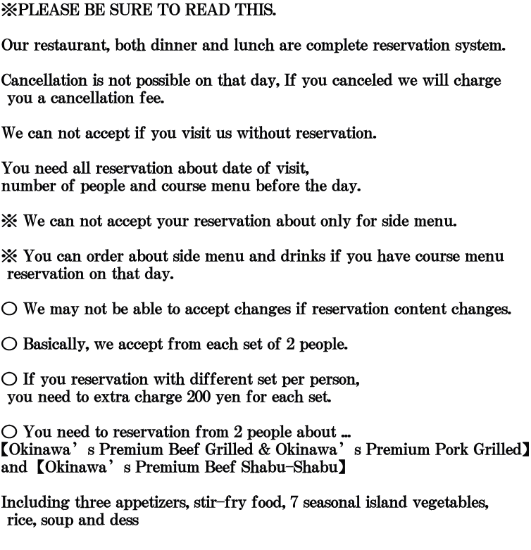 ※PLEASE BE SURE TO READ THIS.  Our restaurant, both dinner and lunch are complete reservation system.  Cancellation is not possible on that day, If you canceled we will charge  you a cancellation fee.   We can not accept if you visit us without reservation.  You need all reservation about date of visit,  number of people and course menu before the day.  ※ We can not accept your reservation about only for side menu.   ※ You can order about side menu and drinks if you have course menu  reservation on that day.  ○ We may not be able to accept changes if reservation content changes.  ○ Basically, we accept from each set of 2 people.  ○ If you reservation with different set per person,  you need to extra charge 200 yen for each set.   ○ You need to reservation from 2 people about ...      【Okinawa’s Premium Beef Grilled & Okinawa’s Premium Pork Grilled】 and【Okinawa’s Premium Beef Shabu-Shabu】  Including three appetizers, stir-fry food, 7 seasonal island vegetables,  rice, soup and dess